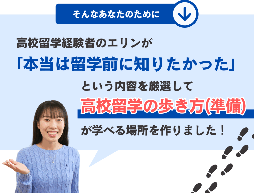 そんなあなたのために、高校留学経験者のエリンが「本当は留学前に知りたかった」という内容を厳選して
高校留学の歩き方（準備）が学べる場所を作りました！