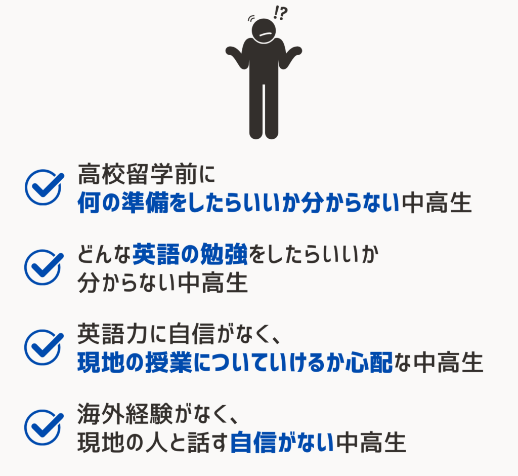 高校留学準備レッスンはどんな人におすすめ？
海外経験がなく、現地の人と話す自信がない中高生
どんな英語の勉強をしたらいいか分からない中高生
英語力に自信がなく、現地の授業についていけるか心配な中高生
高校留学前に何の準備をしたらいいか分からない中高生