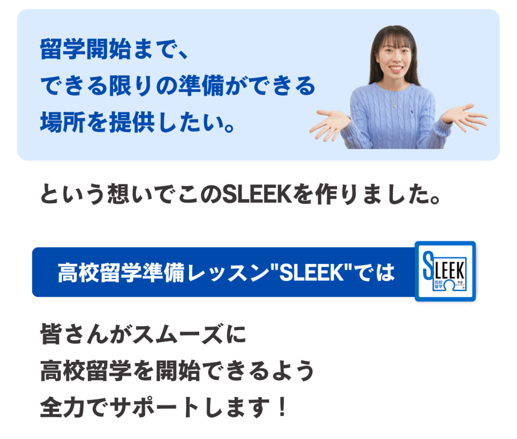 ｢留学開始まで、できる限りの準備ができる場所を提供したい｡｣
という想いでこのSLEEKを作りました。高校留学準備レッスン“SLEEK”では、皆さんがスムーズに高校留学を開始できるよう全力でサポートします！