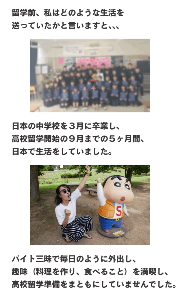 留学前、私はどのような生活を送っていたかと言いますと、、、日本の中学校を３月に卒業し、高校留学開始の９月までの５ヶ月間、日本で生活をしていました。バイト三昧で毎日のように外出し、趣味（料理を作り、食べること）を満喫し、高校留学準備をまともにしていませんでした。
