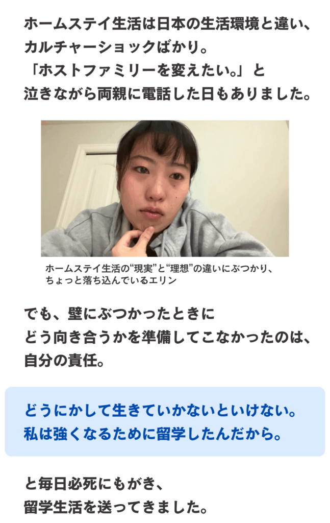 ホームステイ生活は日本の生活環境と違い、カルチャーショックばかり。
「ホストファミリーを変えたい。」と
泣きながら両親に電話した日もありました。
でも、壁にぶつかったときに
どう向き合うかを準備してこなかったのは、自分の責任。どうにかして生きていかないといけない。
私は強くなるために留学したんだから。
と毎日必死にもがき、
留学生活を送ってきました。